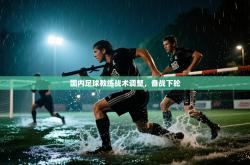 国内足球教练战术调整，备战下轮