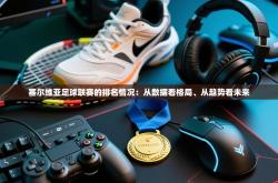 塞尔维亚足球联赛的排名情况：从数据看格局、从趋势看未来