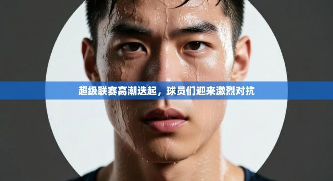 超级联赛高潮迭起，球员们迎来激烈对抗